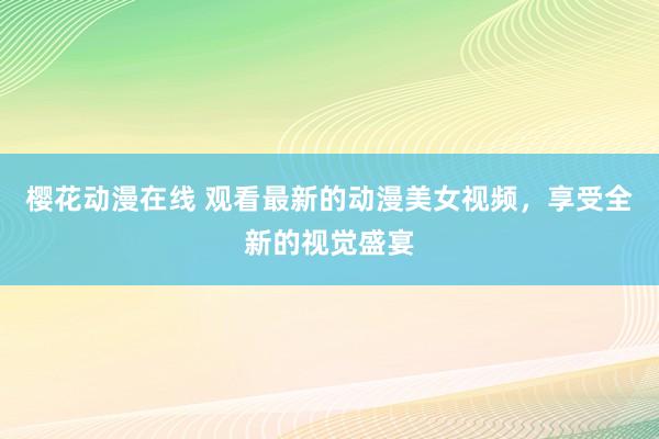 樱花动漫在线 观看最新的动漫美女视频，享受全新的视觉盛宴