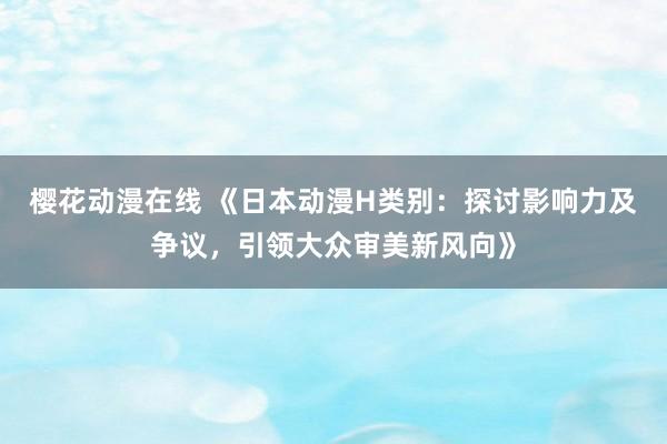 樱花动漫在线 《日本动漫H类别：探讨影响力及争议，引领大众审美新风向》