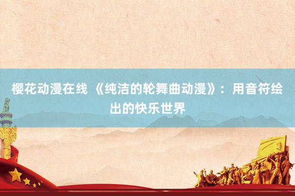 樱花动漫在线 《纯洁的轮舞曲动漫》：用音符绘出的快乐世界