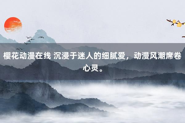 樱花动漫在线 沉浸于迷人的细腻爱，动漫风潮席卷心灵。