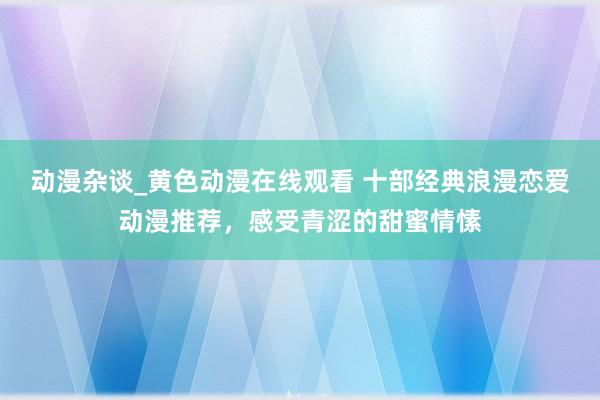 动漫杂谈_黄色动漫在线观看 十部经典浪漫恋爱动漫推荐，感受青涩的甜蜜情愫