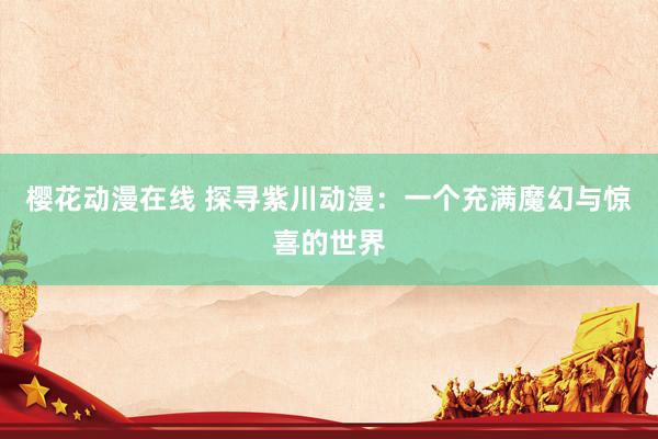 樱花动漫在线 探寻紫川动漫：一个充满魔幻与惊喜的世界