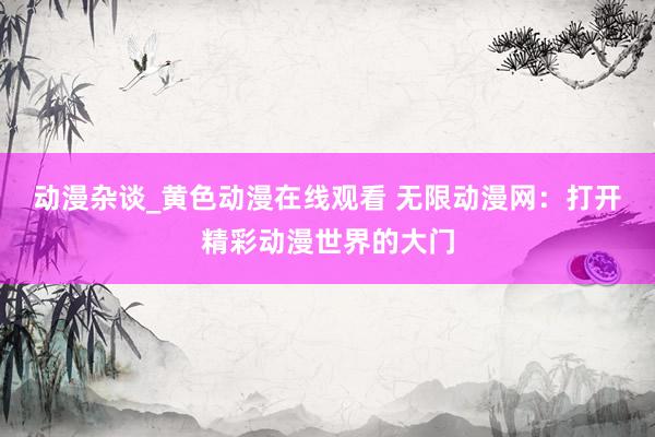 动漫杂谈_黄色动漫在线观看 无限动漫网：打开精彩动漫世界的大门